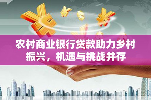 上甘岭农村商业银行贷款助力乡村振兴，机遇与挑战并存