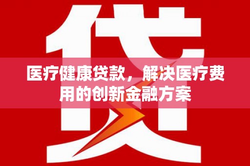 上甘岭医疗健康贷款，解决医疗费用的创新金融方案