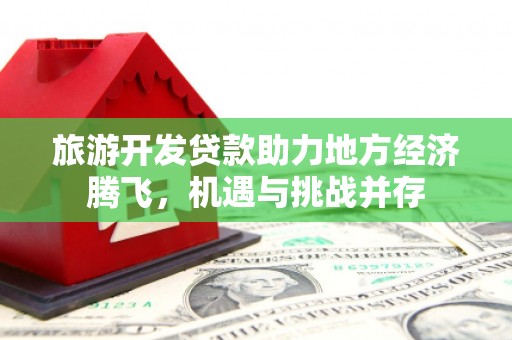 上甘岭旅游开发贷款助力地方经济腾飞，机遇与挑战并存